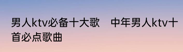 男人ktv必备十大歌　中年男人ktv十首必点歌曲