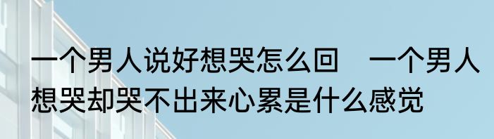 一个男人说好想哭怎么回　一个男人想哭却哭不出来心累是什么感觉