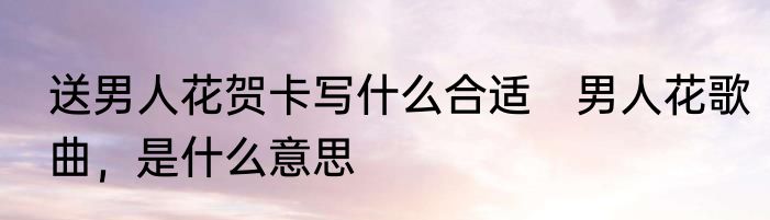 送男人花贺卡写什么合适　男人花歌曲，是什么意思