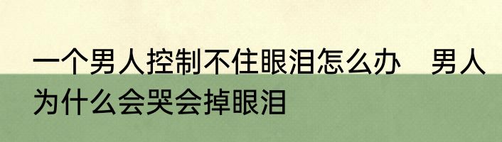 一个男人控制不住眼泪怎么办　男人为什么会哭会掉眼泪