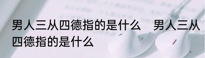 男人三从四德指的是什么　男人三从四德指的是什么
