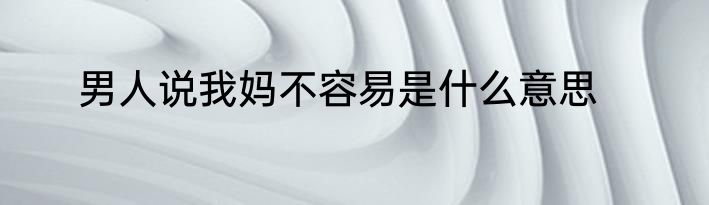 男人说我妈不容易是什么意思