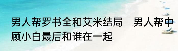 男人帮罗书全和艾米结局　男人帮中顾小白最后和谁在一起