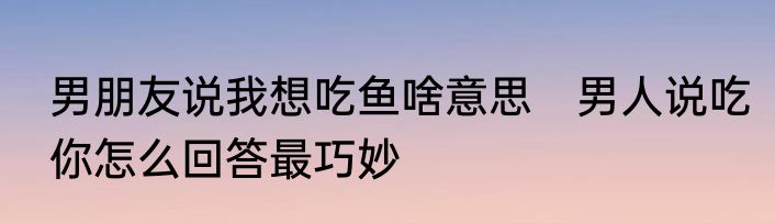男朋友说我想吃鱼啥意思　男人说吃你怎么回答最巧妙