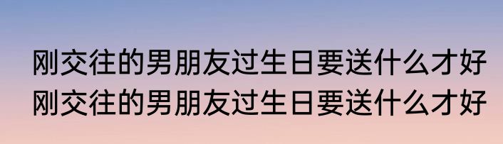 刚交往的男朋友过生日要送什么才好　刚交往的男朋友过生日要送什么才好