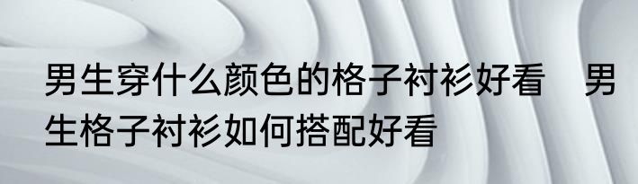 男生穿什么颜色的格子衬衫好看　男生格子衬衫如何搭配好看