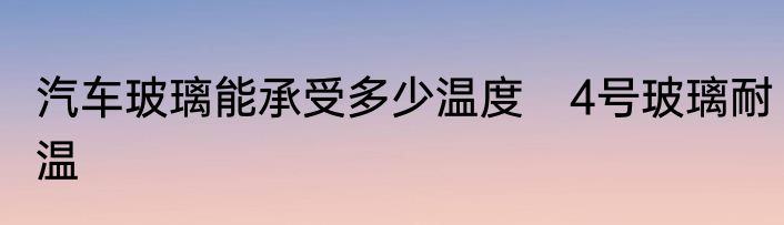 汽车玻璃能承受多少温度　4号玻璃耐温