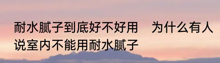 耐水腻子到底好不好用　为什么有人说室内不能用耐水腻子