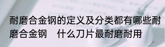 耐磨合金钢的定义及分类都有哪些耐磨合金钢　什么刀片最耐磨耐用