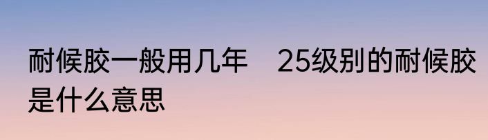 耐候胶一般用几年　25级别的耐候胶是什么意思