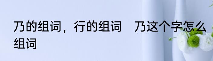 乃的组词，行的组词　乃这个字怎么组词
