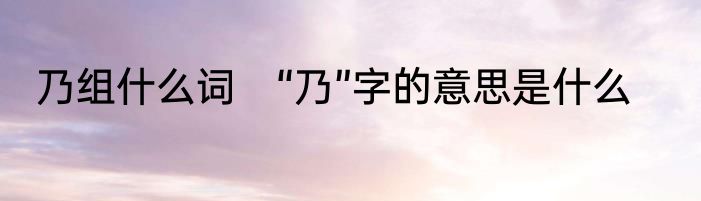 乃组什么词　“乃”字的意思是什么
