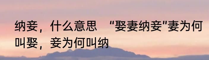 纳妾，什么意思　“娶妻纳妾”妻为何叫娶，妾为何叫纳