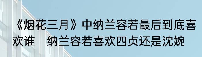 《烟花三月》中纳兰容若最后到底喜欢谁　纳兰容若喜欢四贞还是沈婉