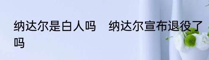 纳达尔是白人吗　纳达尔宣布退役了吗