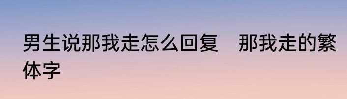 男生说那我走怎么回复　那我走的繁体字
