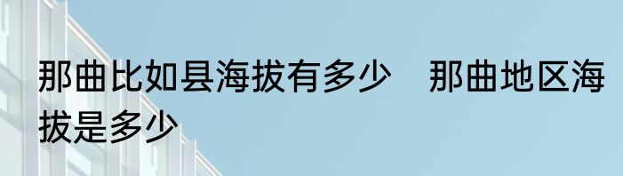 那曲比如县海拔有多少　那曲地区海拔是多少