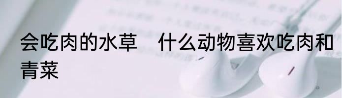 会吃肉的水草　什么动物喜欢吃肉和青菜