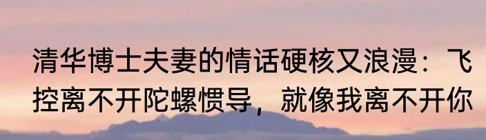 清华博士夫妻的情话硬核又浪漫：飞控离不开陀螺惯导，就像我离不开你