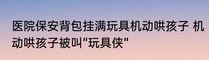 医院保安背包挂满玩具机动哄孩子 机动哄孩子被叫“玩具侠”