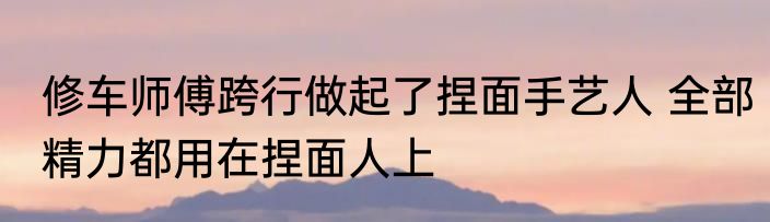 修车师傅跨行做起了捏面手艺人 全部精力都用在捏面人上