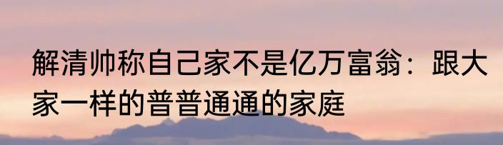 解清帅称自己家不是亿万富翁：跟大家一样的普普通通的家庭
