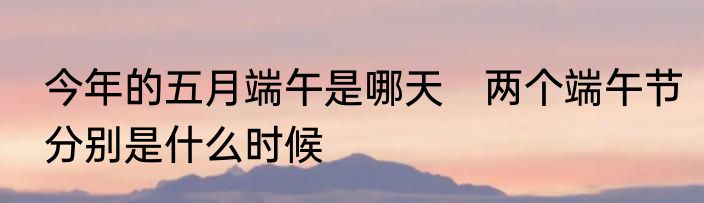 今年的五月端午是哪天　两个端午节分别是什么时候