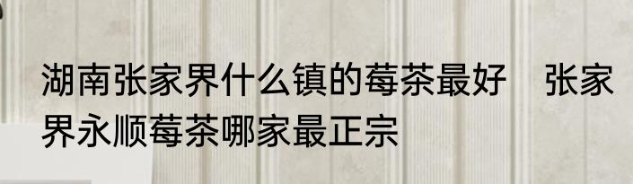 湖南张家界什么镇的莓茶最好　张家界永顺莓茶哪家最正宗