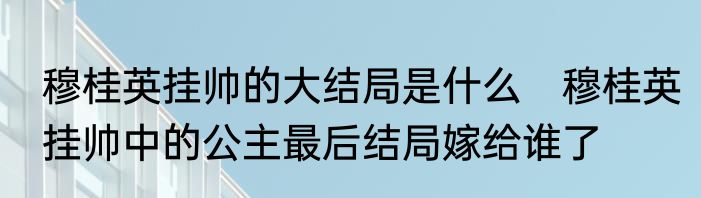 穆桂英挂帅的大结局是什么　穆桂英挂帅中的公主最后结局嫁给谁了