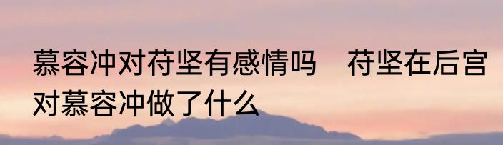 慕容冲对苻坚有感情吗　苻坚在后宫对慕容冲做了什么