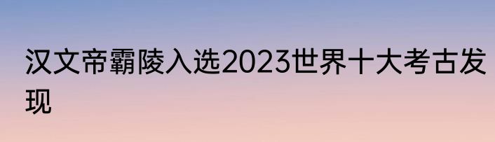 汉文帝霸陵入选2023世界十大考古发现