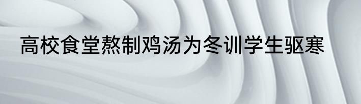 高校食堂熬制鸡汤为冬训学生驱寒