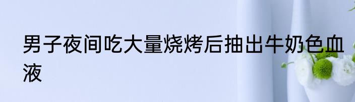 男子夜间吃大量烧烤后抽出牛奶色血液