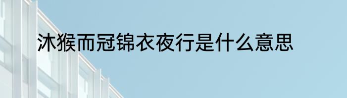 沐猴而冠锦衣夜行是什么意思