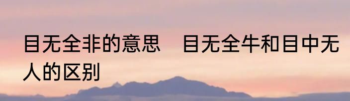 目无全非的意思　目无全牛和目中无人的区别