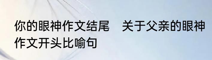 你的眼神作文结尾　关于父亲的眼神作文开头比喻句