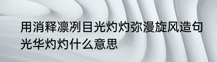 用消释凛冽目光灼灼弥漫旋风造句　光华灼灼什么意思