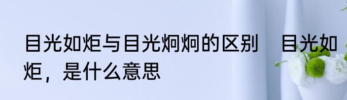 目光如炬与目光炯炯的区别　目光如炬，是什么意思