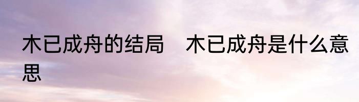 木已成舟的结局　木已成舟是什么意思