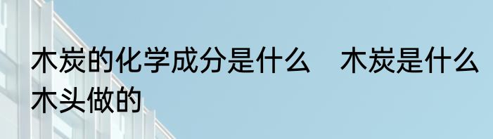 木炭的化学成分是什么　木炭是什么木头做的