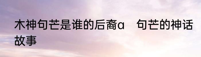 木神句芒是谁的后裔a　句芒的神话故事