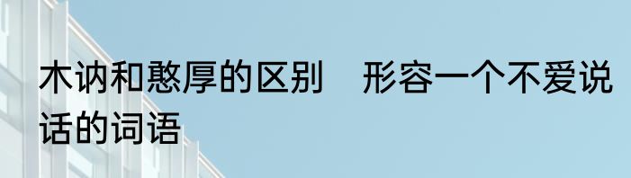 木讷和憨厚的区别　形容一个不爱说话的词语