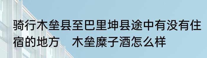 骑行木垒县至巴里坤县途中有没有住宿的地方　木垒糜子酒怎么样