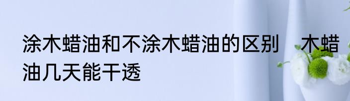 涂木蜡油和不涂木蜡油的区别　木蜡油几天能干透