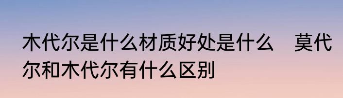 木代尔是什么材质好处是什么　莫代尔和木代尔有什么区别