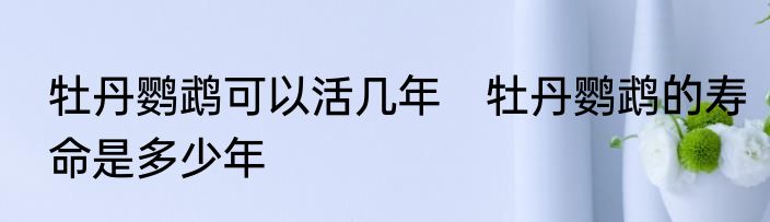 牡丹鹦鹉可以活几年　牡丹鹦鹉的寿命是多少年