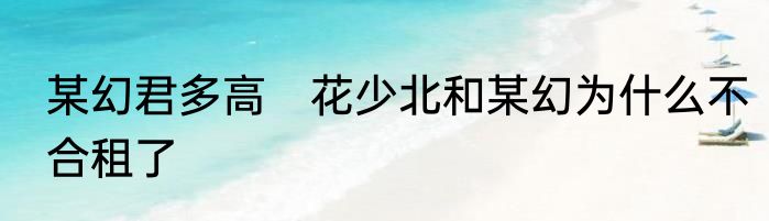 某幻君多高　花少北和某幻为什么不合租了