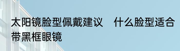 太阳镜脸型佩戴建议　什么脸型适合带黑框眼镜