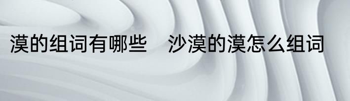 漠的组词有哪些　沙漠的漠怎么组词