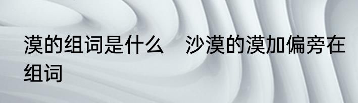 漠的组词是什么　沙漠的漠加偏旁在组词